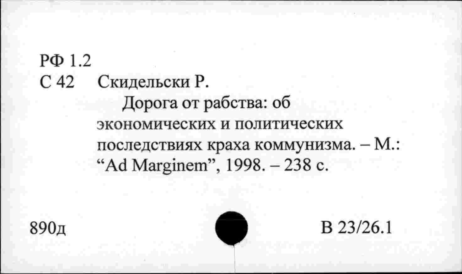 ﻿РФ 1.2
С 42 Скидельски Р.
Дорога от рабства: об экономических и политических последствиях краха коммунизма. - М.: “Аб Маппет”, 1998.-238 с.
890д
В 23/26.1